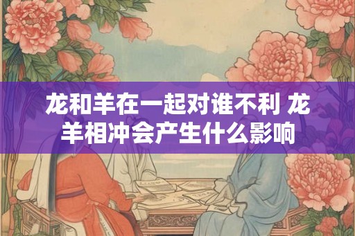 龙和羊在一起对谁不利 龙羊相冲会产生什么影响