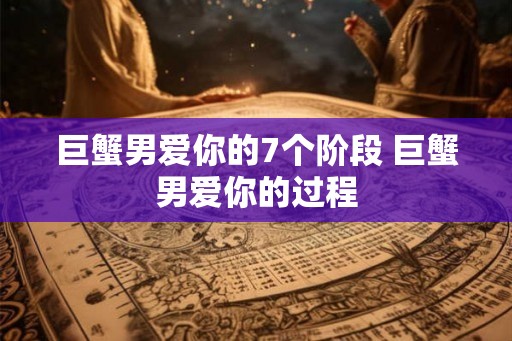 巨蟹男爱你的7个阶段 巨蟹男爱你的过程