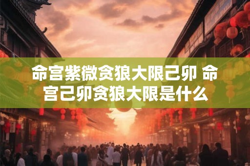 命宫紫微贪狼大限己卯 命宫己卯贪狼大限是什么