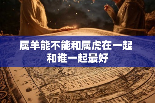 属羊能不能和属虎在一起 和谁一起最好