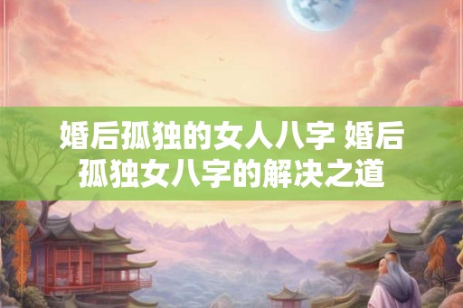 婚后孤独的女人八字 婚后孤独女八字的解决之道