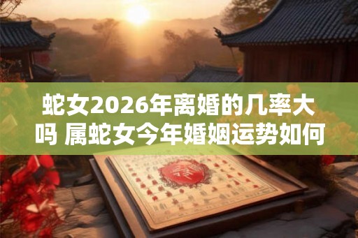 蛇女2026年离婚的几率大吗 属蛇女今年婚姻运势如何