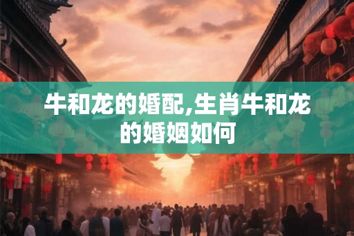 牛和龙的婚配,生肖牛和龙的婚姻如何