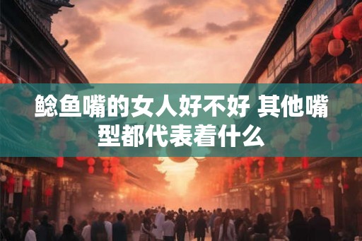 鲶鱼嘴的女人好不好 其他嘴型都代表着什么