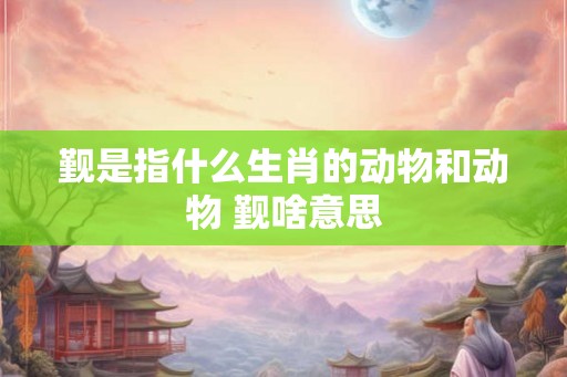 觐是指什么生肖的动物和动物 觐啥意思 觐是指什么生肖的动物和动物 觐啥意思