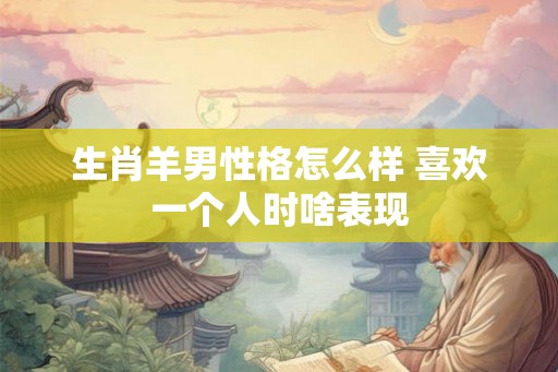 生肖羊男性格怎么样 喜欢一个人时啥表现 生肖羊男性格怎么样 喜欢一个人时啥表现