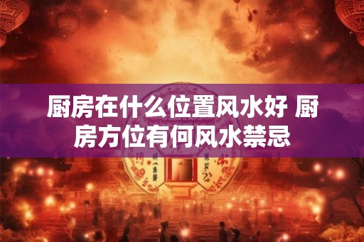 厨房在什么位置风水好 厨房方位有何风水禁忌 厨房在什么位置风水好 厨房方位有何风水禁忌