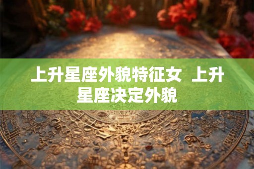 上升星座外貌特征女  上升星座决定外貌