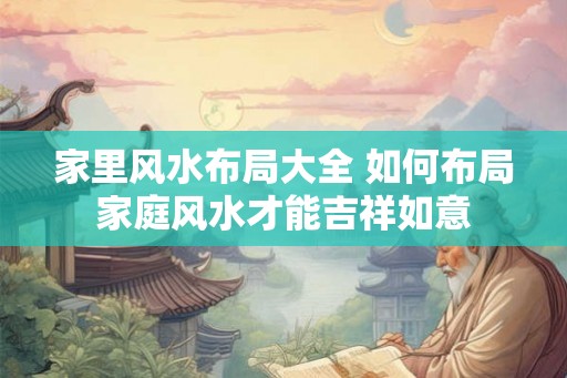 家里风水布局大全 如何布局家庭风水才能吉祥如意 家里风水布局大全 如何布局家庭风水才能吉祥如意