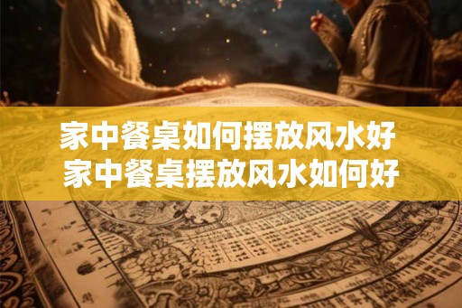 家中餐桌如何摆放风水好 家中餐桌摆放风水如何好