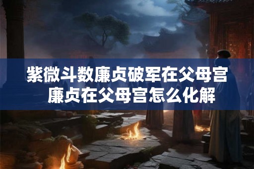紫微斗数廉贞破军在父母宫  廉贞在父母宫怎么化解