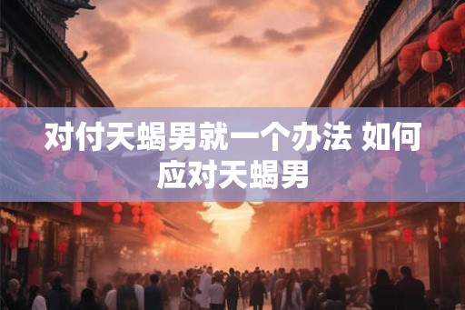 对付天蝎男就一个办法 如何应对天蝎男