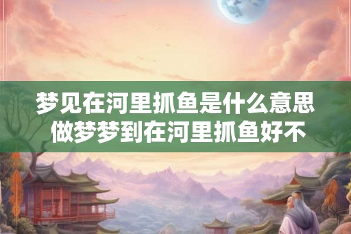 梦见在河里抓鱼是什么意思 做梦梦到在河里抓鱼好不好