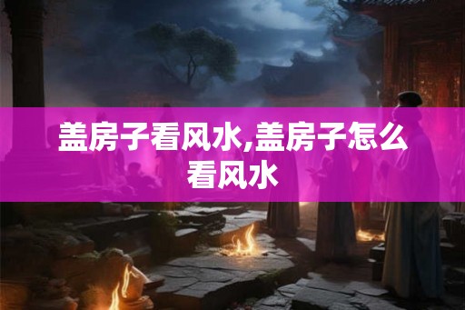 盖房子看风水,盖房子怎么看风水