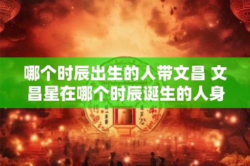 哪个时辰出生的人带文昌 文昌星在哪个时辰诞生的人身上出现 哪个时辰出生的人带文昌 文昌星在哪个时辰诞生的人身上出现