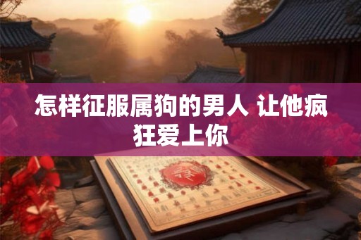 怎样征服属狗的男人 让他疯狂爱上你 怎样征服属狗的男人 让他疯狂爱上你