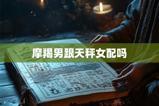 摩羯男跟天秤女配吗 摩羯男跟天秤女配吗