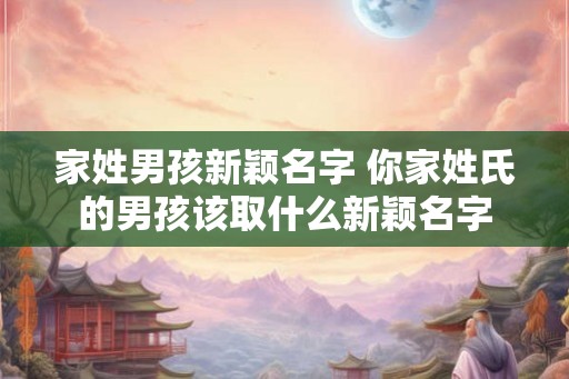 家姓男孩新颖名字 你家姓氏的男孩该取什么新颖名字