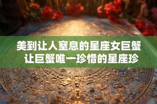 美到让人窒息的星座女巨蟹  让巨蟹唯一珍惜的星座珍惜有何用