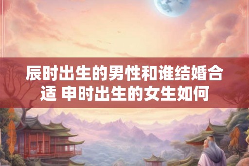 辰时出生的男性和谁结婚合适 申时出生的女生如何 辰时出生的男性和谁结婚合适 申时出生的女生如何