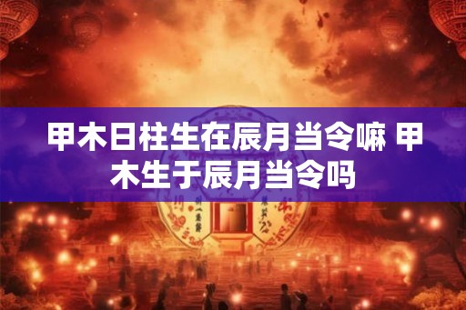 甲木日柱生在辰月当令嘛 甲木生于辰月当令吗