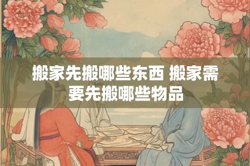 搬家先搬哪些东西 搬家需要先搬哪些物品