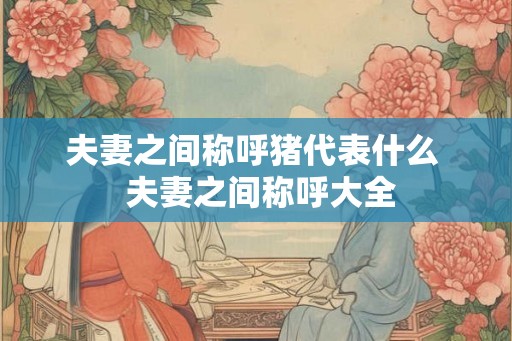夫妻之间称呼猪代表什么  夫妻之间称呼大全