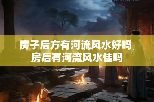 房子后方有河流风水好吗 房后有河流风水佳吗