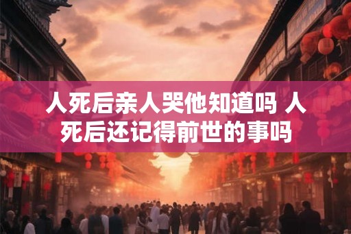 人死后亲人哭他知道吗 人死后还记得前世的事吗 人死后亲人哭他知道吗 人死后还记得前世的事吗