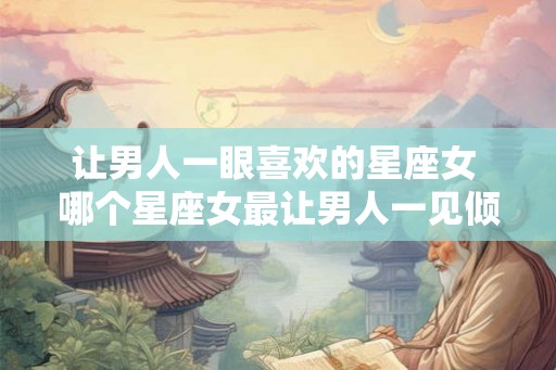 让男人一眼喜欢的星座女 哪个星座女最让男人一见倾心