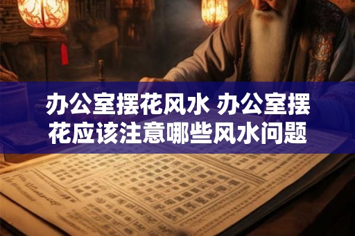 办公室摆花风水 办公室摆花应该注意哪些风水问题