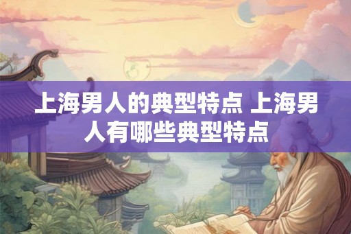 上海男人的典型特点 上海男人有哪些典型特点 上海男人的典型特点 上海男人有哪些典型特点