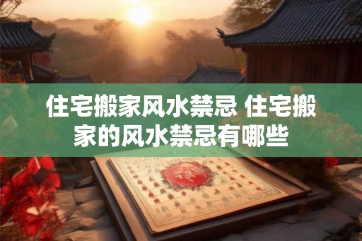住宅搬家风水禁忌 住宅搬家的风水禁忌有哪些