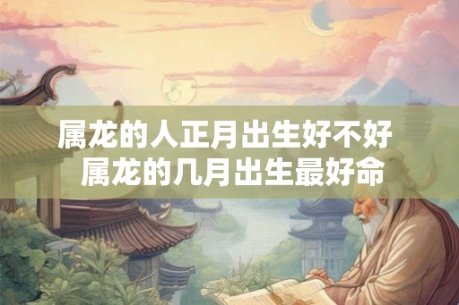 属龙的人正月出生好不好 属龙的几月出生最好命 属龙的人正月出生好不好 属龙的几月出生最好命