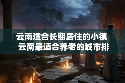 云南适合长期居住的小镇  云南最适合养老的城市排名