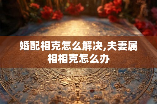 婚配相克怎么解决,夫妻属相相克怎么办 婚配相克怎么解决,夫妻属相相克怎么办