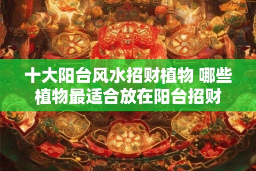 十大阳台风水招财植物 哪些植物最适合放在阳台招财