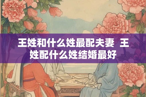 王姓和什么姓最配夫妻  王姓配什么姓结婚最好