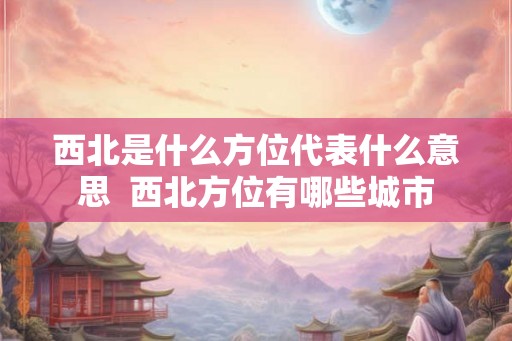 西北是什么方位代表什么意思  西北方位有哪些城市