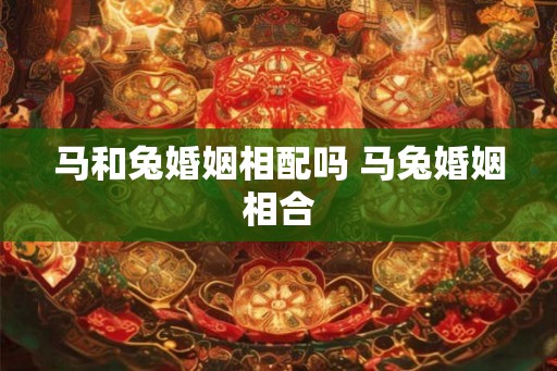 马和兔婚姻相配吗 马兔婚姻相合 马和兔婚姻相配吗 马兔婚姻相合