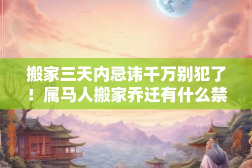 搬家三天内忌讳千万别犯了！属马人搬家乔迁有什么禁忌