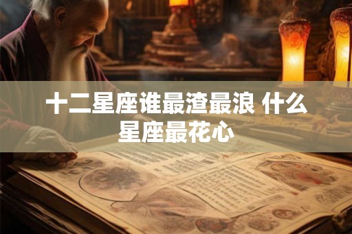 十二星座谁最渣最浪 什么星座最花心