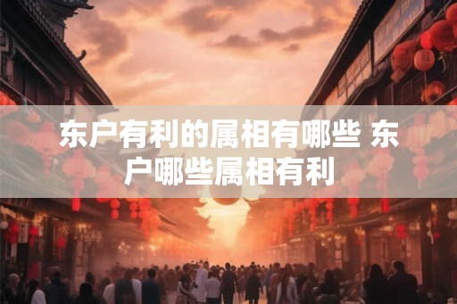 东户有利的属相有哪些 东户哪些属相有利 东户有利的属相有哪些 东户哪些属相有利