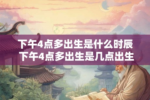 下午4点多出生是什么时辰 下午4点多出生是几点出生