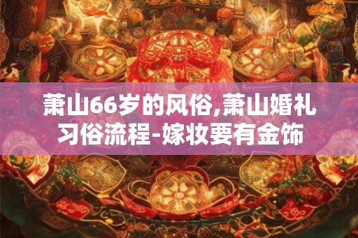 萧山66岁的风俗,萧山婚礼习俗流程-嫁妆要有金饰