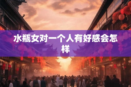 水瓶女对一个人有好感会怎样 水瓶女对一个人有好感会怎样