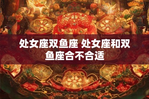 处女座双鱼座 处女座和双鱼座合不合适 处女座双鱼座 处女座和双鱼座合不合适