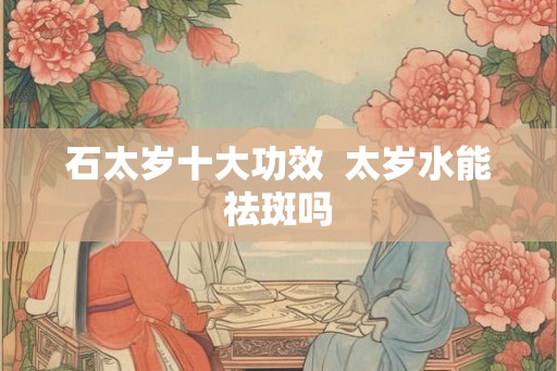 石太岁十大功效  太岁水能祛斑吗