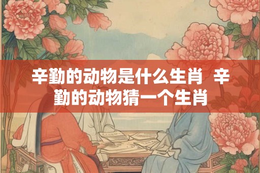 辛勤的动物是什么生肖 辛勤的动物猜一个生肖 辛勤的动物是什么生肖 辛勤的动物猜一个生肖