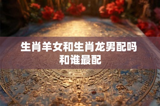 生肖羊女和生肖龙男配吗 和谁最配